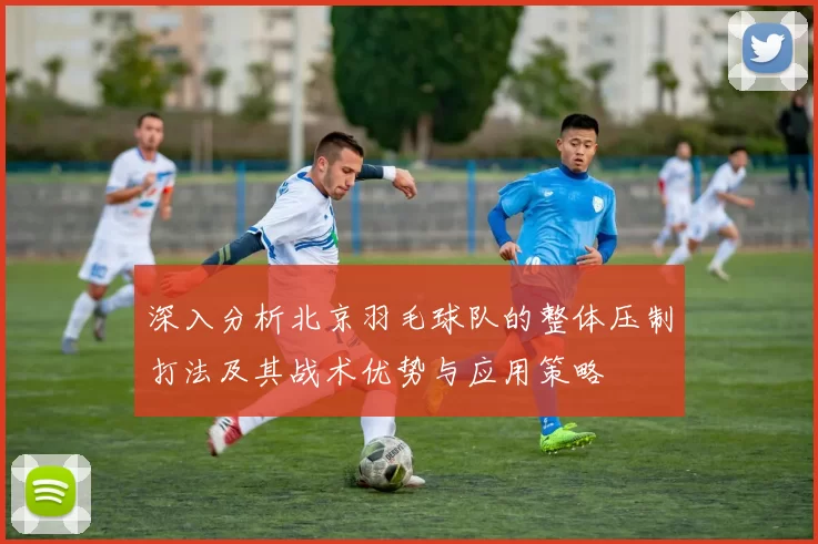 深入分析北京羽毛球队的整体压制打法及其战术优势与应用策略