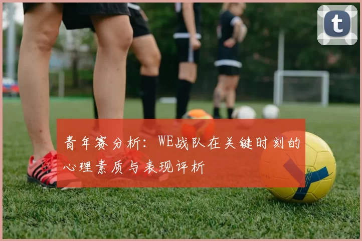 青年赛分析：WE战队在关键时刻的心理素质与表现评析