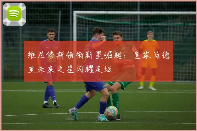 维尼修斯领衔新星崛起，皇家马德里未来之星闪耀足坛
