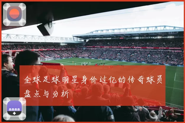 全球足球明星身价过亿的传奇球员盘点与分析
