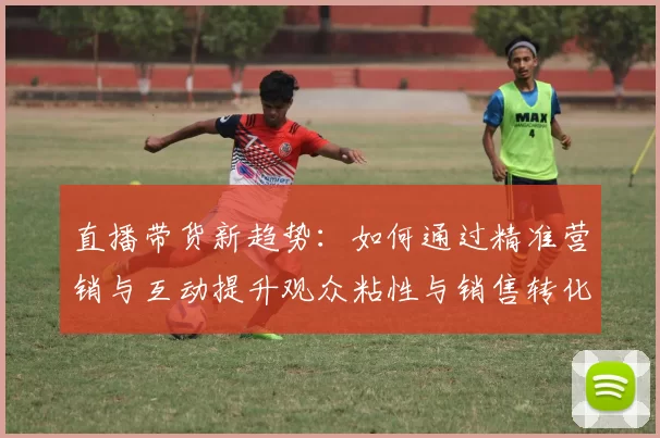 直播带货新趋势：如何通过精准营销与互动提升观众粘性与销售转化率