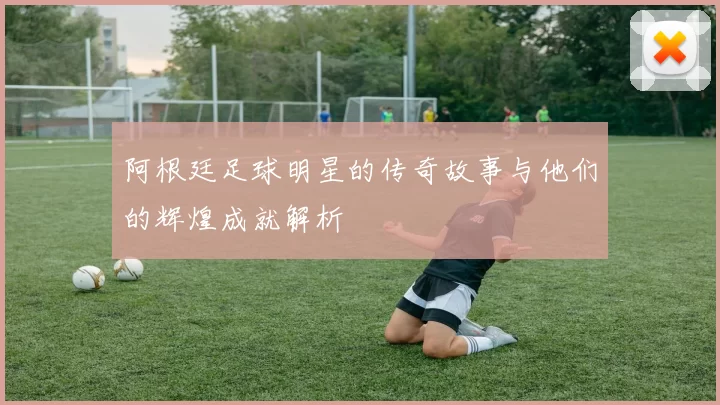 阿根廷足球明星的传奇故事与他们的辉煌成就解析