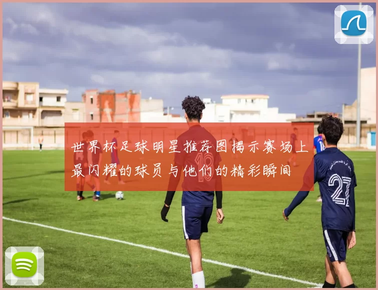 世界杯足球明星推荐图揭示赛场上最闪耀的球员与他们的精彩瞬间