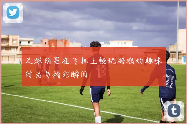 足球明星在飞机上畅玩游戏的趣味时光与精彩瞬间