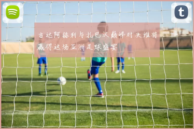 吉达阿赫利与扎巴汉巅峰对决谁将赢得这场亚洲足球盛宴