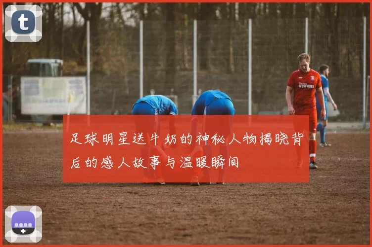 足球明星送牛奶的神秘人物揭晓背后的感人故事与温暖瞬间