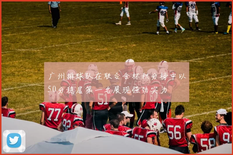 广州排球队在联合会杯积分榜中以50分稳居第一名展现强劲实力