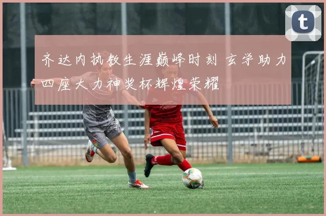 齐达内执教生涯巅峰时刻 玄学助力四座大力神奖杯辉煌荣耀