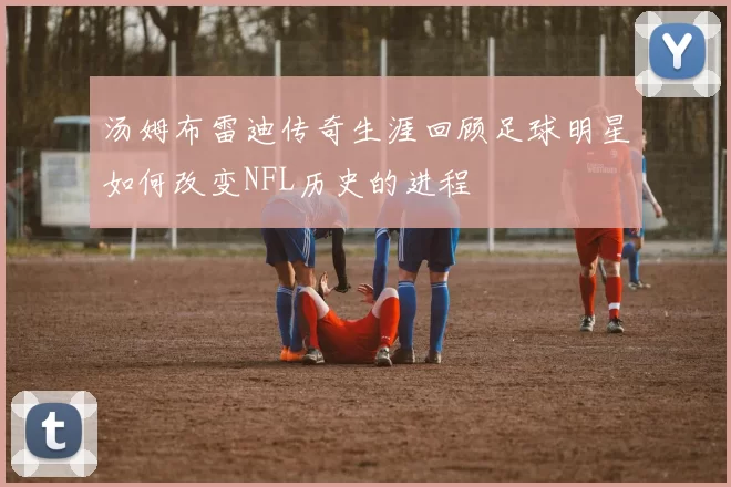 汤姆布雷迪传奇生涯回顾足球明星如何改变NFL历史的进程