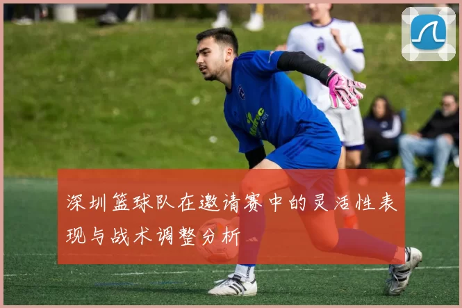 深圳篮球队在邀请赛中的灵活性表现与战术调整分析