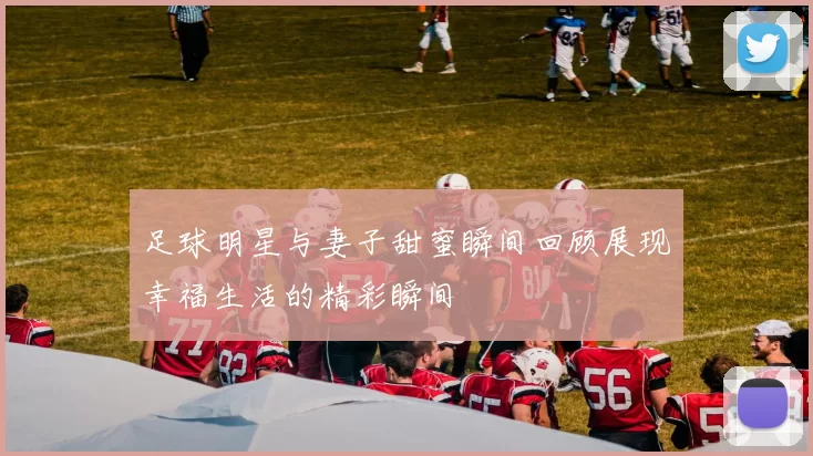 足球明星与妻子甜蜜瞬间回顾展现幸福生活的精彩瞬间