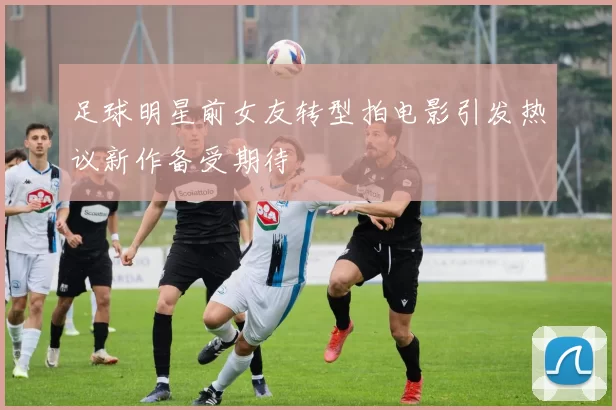 足球明星前女友转型拍电影引发热议新作备受期待
