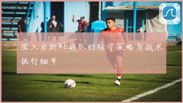 深入分析WE战队的防守策略与战术执行细节
