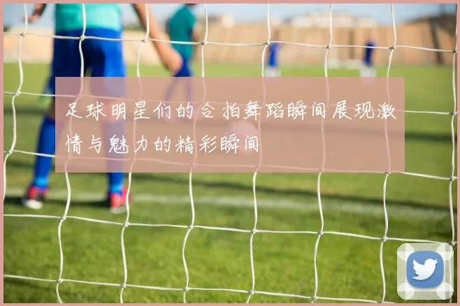足球明星们的合拍舞蹈瞬间展现激情与魅力的精彩瞬间