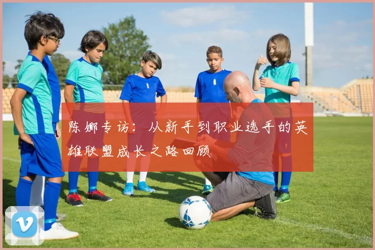 陈娜专访：从新手到职业选手的英雄联盟成长之路回顾