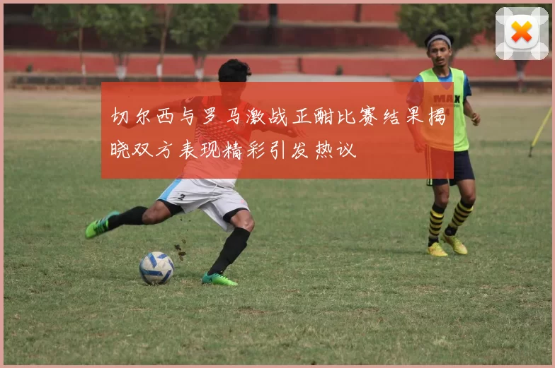 切尔西与罗马激战正酣比赛结果揭晓双方表现精彩引发热议