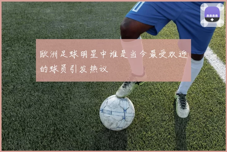 欧洲足球明星中谁是当今最受欢迎的球员引发热议