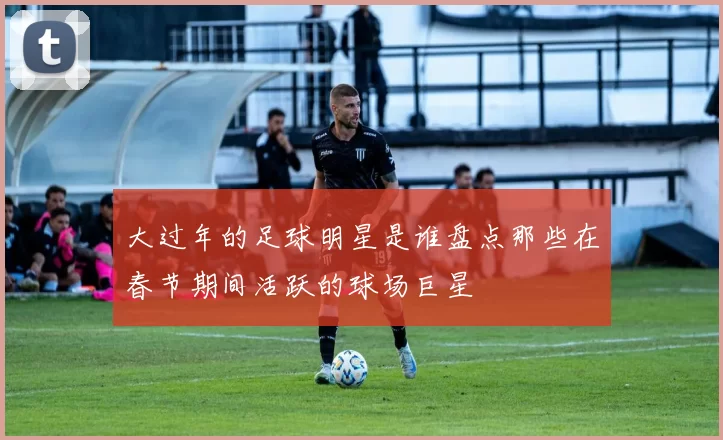 大过年的足球明星是谁盘点那些在春节期间活跃的球场巨星