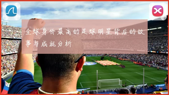 全球身价最高的足球明星背后的故事与成就分析