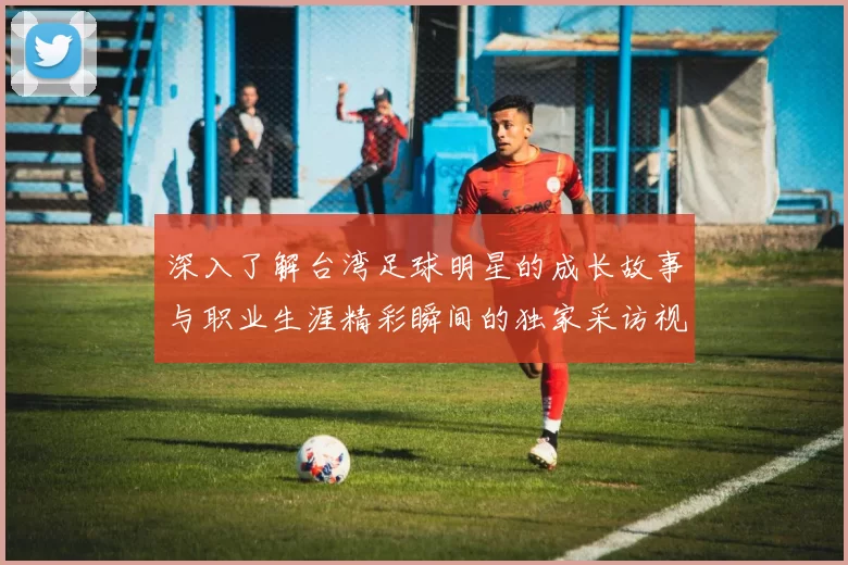 深入了解台湾足球明星的成长故事与职业生涯精彩瞬间的独家采访视频
