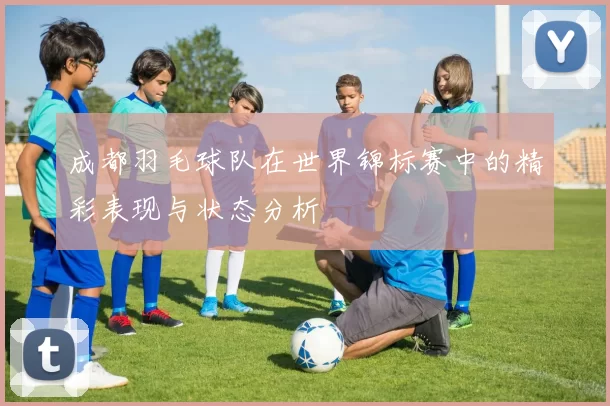 成都羽毛球队在世界锦标赛中的精彩表现与状态分析