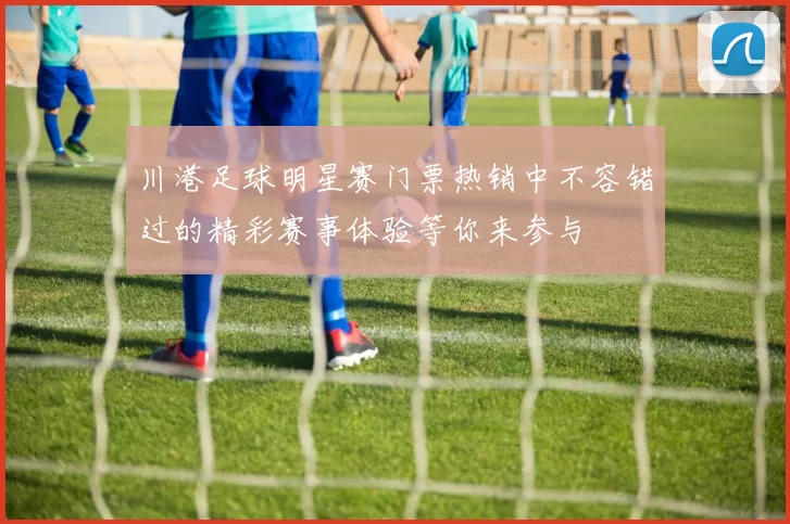 川港足球明星赛门票热销中不容错过的精彩赛事体验等你来参与