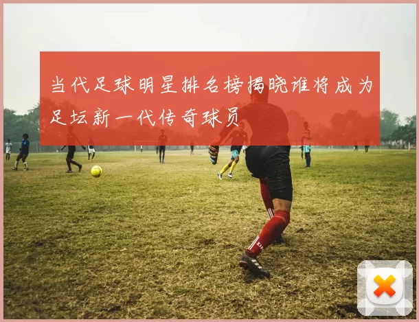当代足球明星排名榜揭晓谁将成为足坛新一代传奇球员