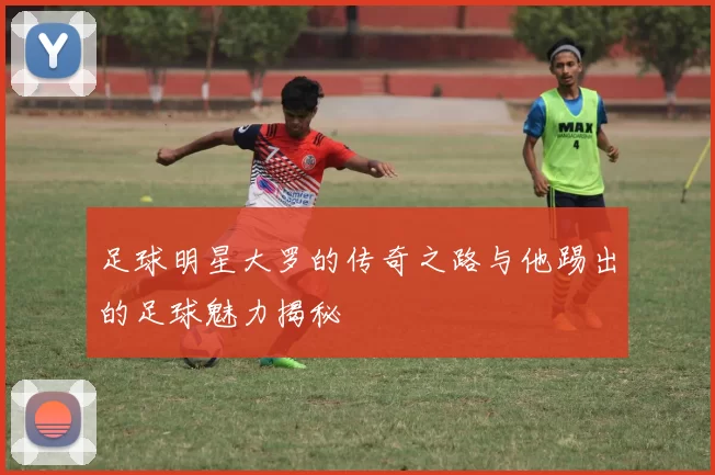 足球明星大罗的传奇之路与他踢出的足球魅力揭秘