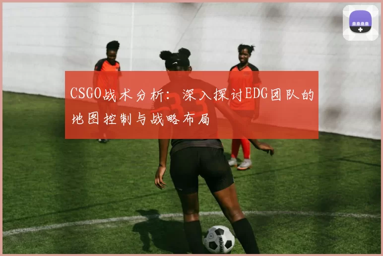 CSGO战术分析：深入探讨EDG团队的地图控制与战略布局