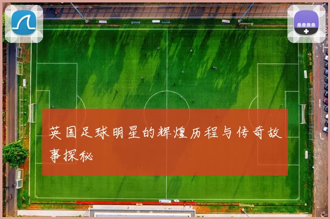 英国足球明星的辉煌历程与传奇故事探秘