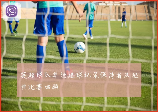 英超球队单场进球纪录保持者及经典比赛回顾