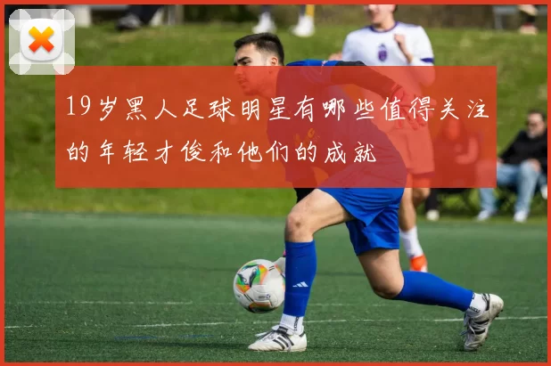 19岁黑人足球明星有哪些值得关注的年轻才俊和他们的成就
