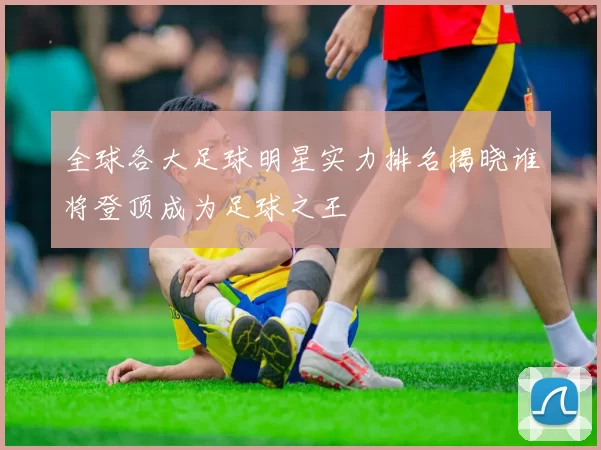 全球各大足球明星实力排名揭晓谁将登顶成为足球之王