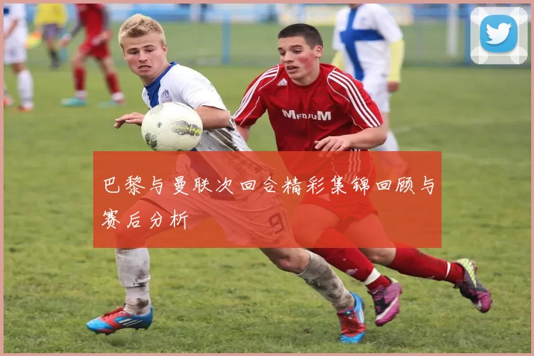 巴黎与曼联次回合精彩集锦回顾与赛后分析