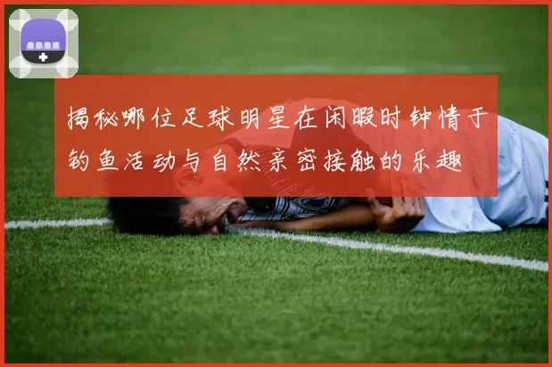揭秘哪位足球明星在闲暇时钟情于钓鱼活动与自然亲密接触的乐趣