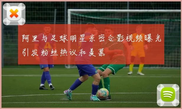 阿里与足球明星亲密合影视频曝光引发粉丝热议和羡慕