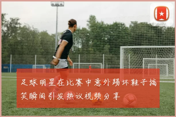 足球明星在比赛中意外踢坏鞋子搞笑瞬间引发热议视频分享