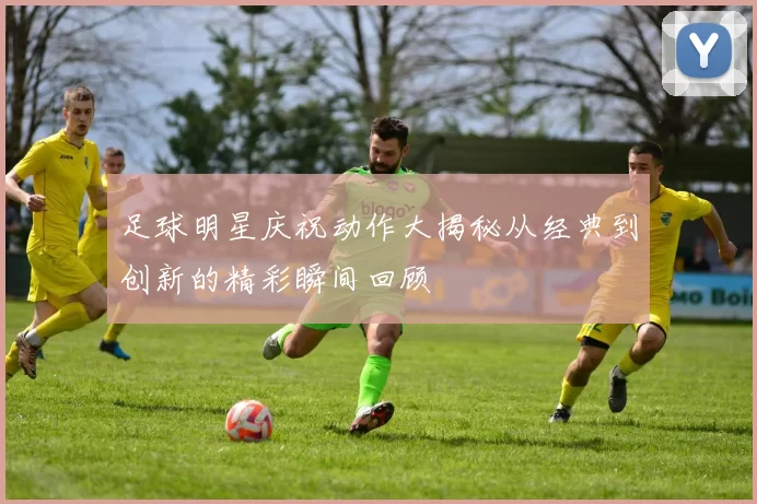 足球明星庆祝动作大揭秘从经典到创新的精彩瞬间回顾