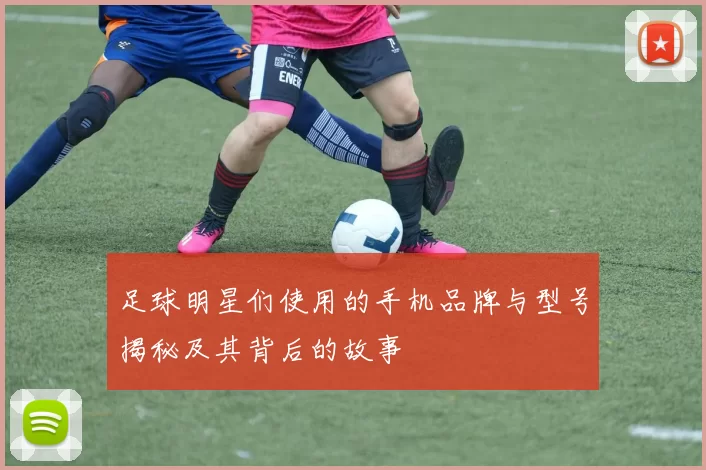 足球明星们使用的手机品牌与型号揭秘及其背后的故事