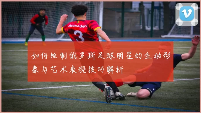 如何绘制俄罗斯足球明星的生动形象与艺术表现技巧解析