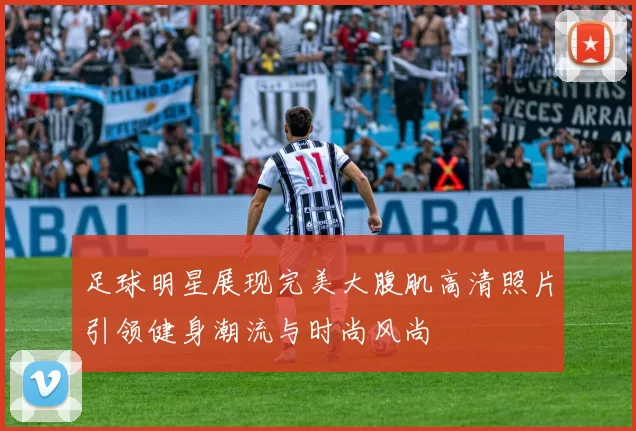 足球明星展现完美大腹肌高清照片引领健身潮流与时尚风尚