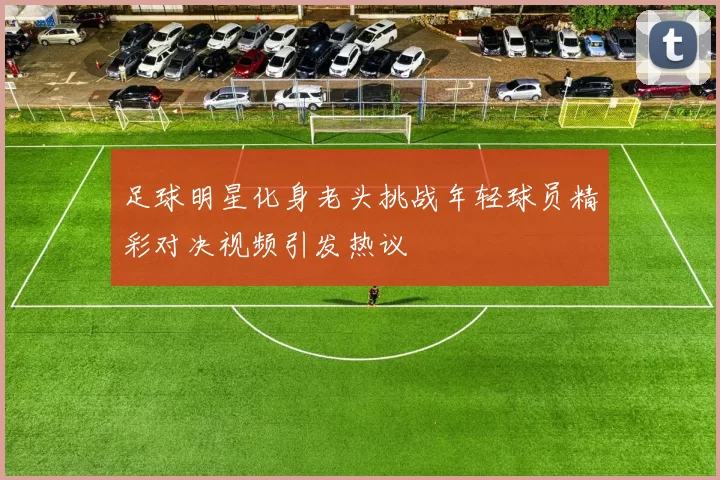 足球明星化身老头挑战年轻球员精彩对决视频引发热议