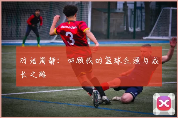 对话周静：回顾我的篮球生涯与成长之路