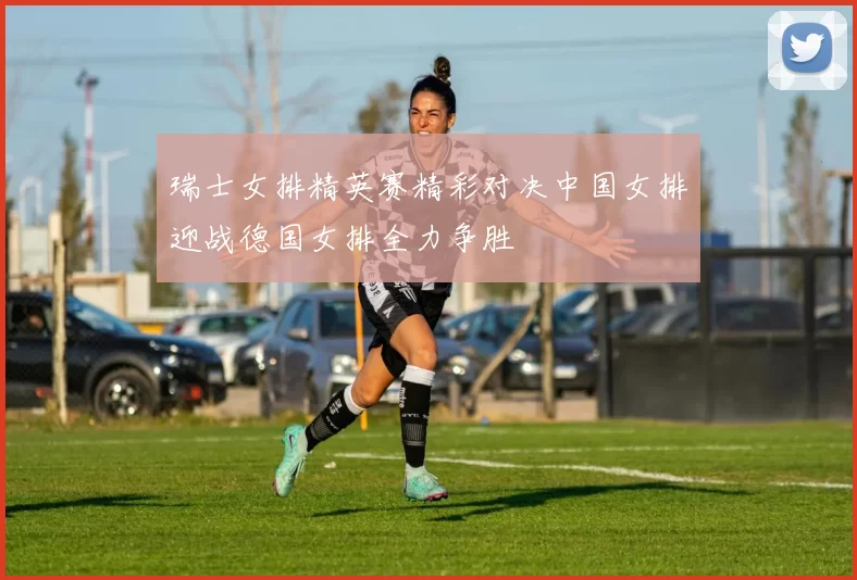 瑞士女排精英赛精彩对决中国女排迎战德国女排全力争胜