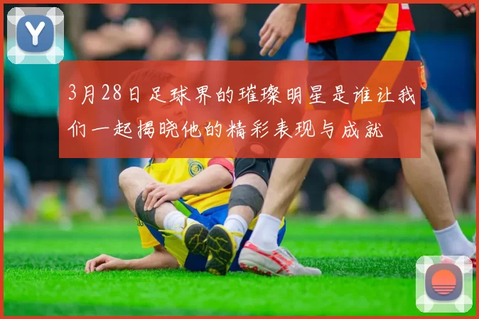 3月28日足球界的璀璨明星是谁让我们一起揭晓他的精彩表现与成就