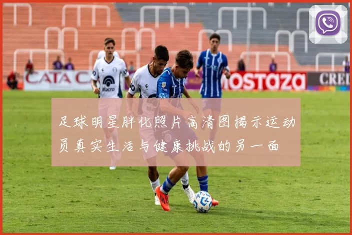 足球明星胖化照片高清图揭示运动员真实生活与健康挑战的另一面