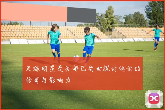 足球明星是否都已离世探讨他们的传奇与影响力