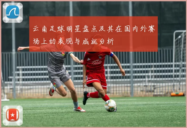 云南足球明星盘点及其在国内外赛场上的表现与成就分析