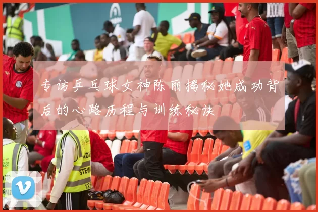 专访乒乓球女神陈丽揭秘她成功背后的心路历程与训练秘诀