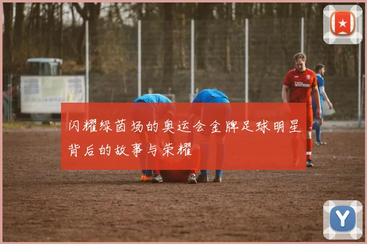 闪耀绿茵场的奥运会金牌足球明星背后的故事与荣耀